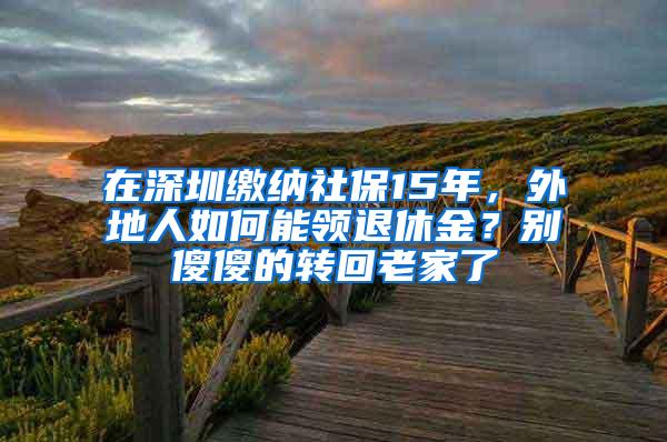 在深圳缴纳社保15年，外地人如何能领退休金？别傻傻的转回老家了