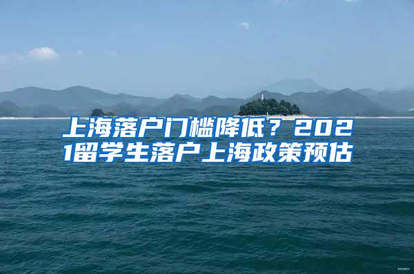 上海落户门槛降低？2021留学生落户上海政策预估