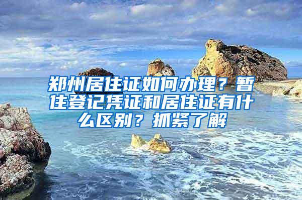 郑州居住证如何办理？暂住登记凭证和居住证有什么区别？抓紧了解