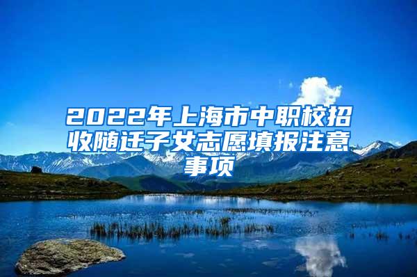 2022年上海市中职校招收随迁子女志愿填报注意事项