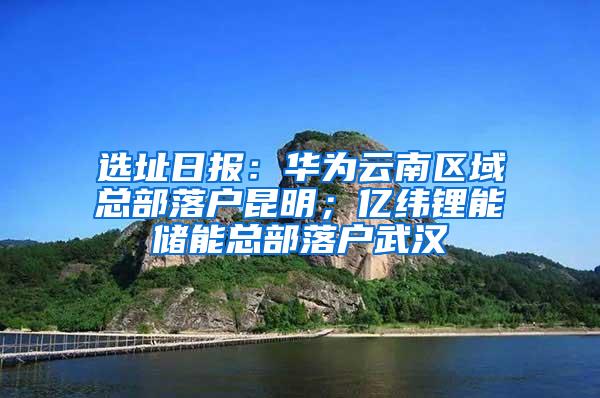 选址日报：华为云南区域总部落户昆明；亿纬锂能储能总部落户武汉