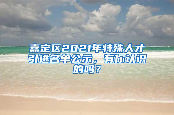 嘉定区2021年特殊人才引进名单公示，有你认识的吗？