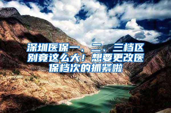 深圳医保一、二、三档区别竟这么大！想要更改医保档次的抓紧啦