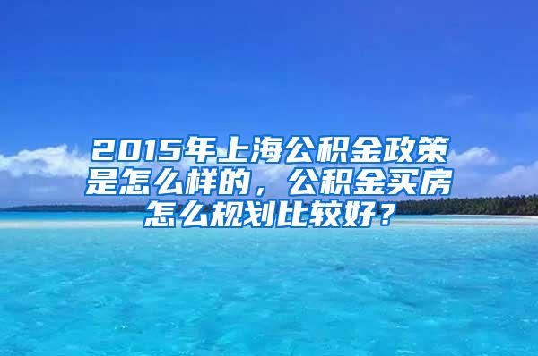 2015年上海公积金政策是怎么样的，公积金买房怎么规划比较好？