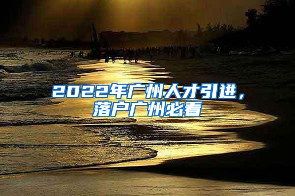 2022年广州人才引进，落户广州必看