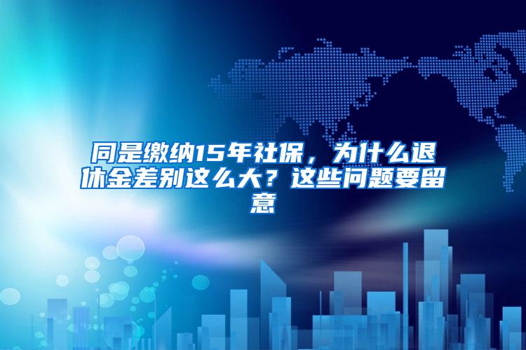 同是缴纳15年社保，为什么退休金差别这么大？这些问题要留意