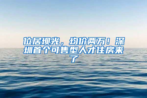 位居坝光，均价两万！深圳首个可售型人才住房来了