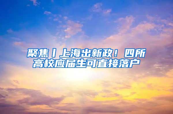 聚焦丨上海出新政！四所高校应届生可直接落户