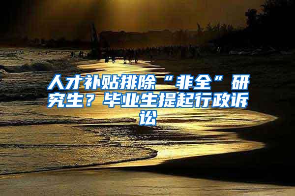 人才补贴排除“非全”研究生？毕业生提起行政诉讼