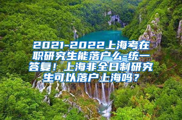 2021-2022上海考在职研究生能落户么-统一答复！上海非全日制研究生可以落户上海吗？