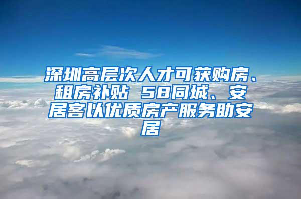 深圳高层次人才可获购房、租房补贴 58同城、安居客以优质房产服务助安居