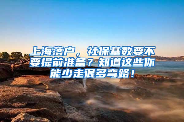 上海落户，社保基数要不要提前准备？知道这些你能少走很多弯路！