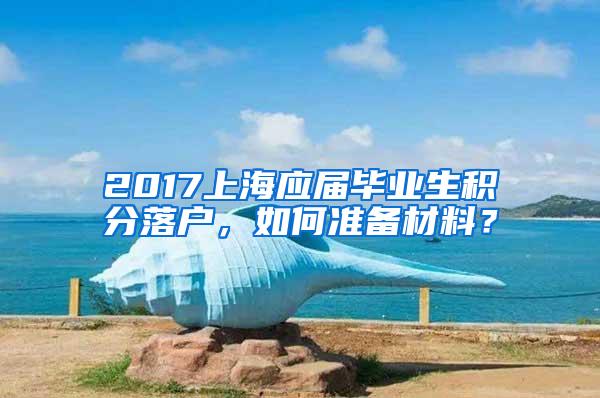 2017上海应届毕业生积分落户，如何准备材料？