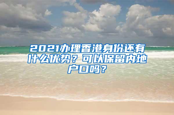 2021办理香港身份还有什么优势？可以保留内地户口吗？