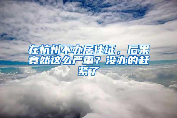 在杭州不办居住证，后果竟然这么严重？没办的赶紧了