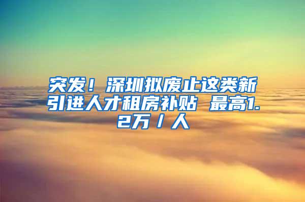 突发！深圳拟废止这类新引进人才租房补贴 最高1.2万／人