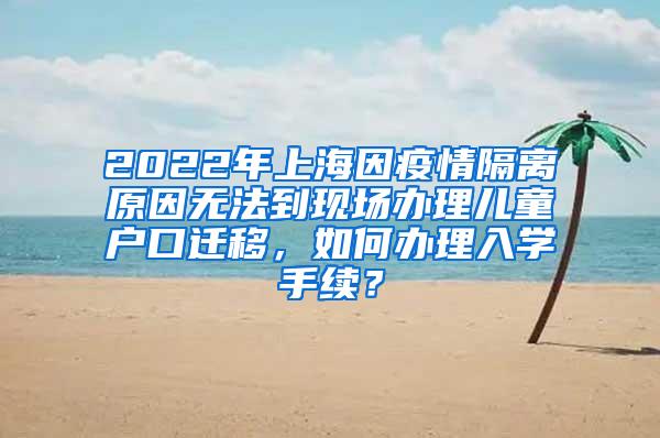 2022年上海因疫情隔离原因无法到现场办理儿童户口迁移，如何办理入学手续？