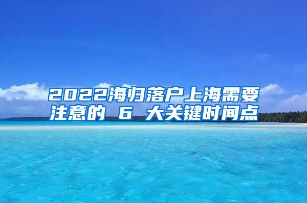 2022海归落户上海需要注意的 6 大关键时间点