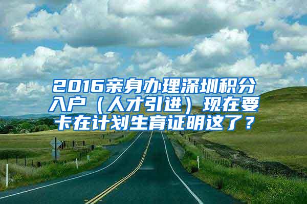 2016亲身办理深圳积分入户（人才引进）现在要卡在计划生育证明这了？