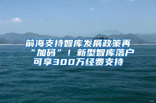 前海支持智库发展政策再“加码”！新型智库落户可享300万经费支持