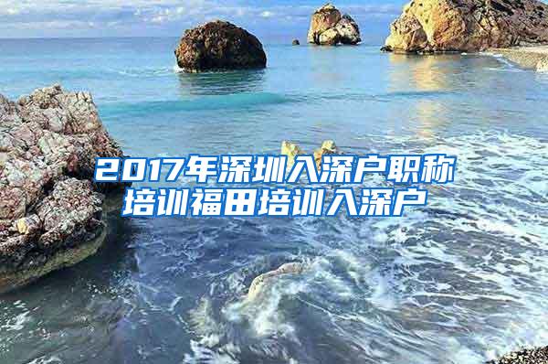 2017年深圳入深户职称培训福田培训入深户