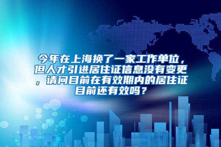 今年在上海换了一家工作单位，但人才引进居住证信息没有变更，请问目前在有效期内的居住证目前还有效吗？