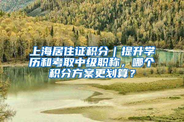 上海居住证积分｜提升学历和考取中级职称，哪个积分方案更划算？