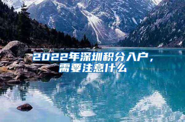 2022年深圳积分入户，需要注意什么