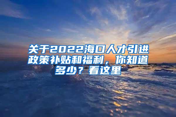 关于2022海口人才引进政策补贴和福利，你知道多少？看这里