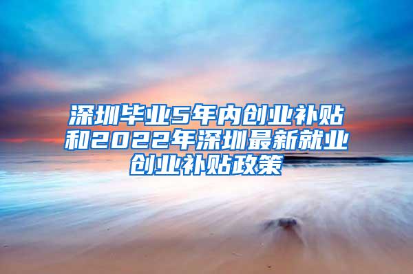 深圳毕业5年内创业补贴和2022年深圳最新就业创业补贴政策