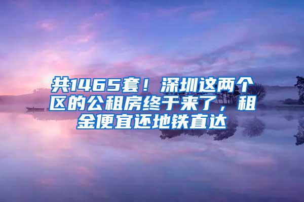 共1465套！深圳这两个区的公租房终于来了，租金便宜还地铁直达