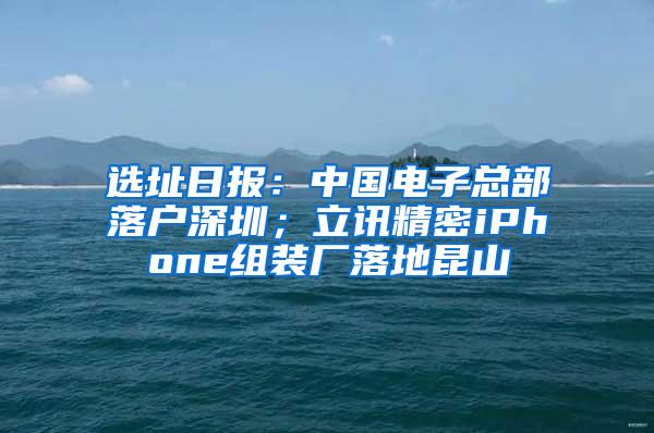 选址日报：中国电子总部落户深圳；立讯精密iPhone组装厂落地昆山