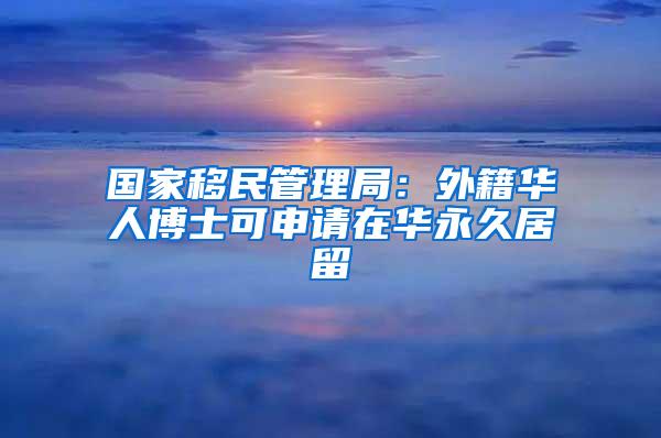 国家移民管理局：外籍华人博士可申请在华永久居留