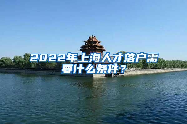 2022年上海人才落户需要什么条件？