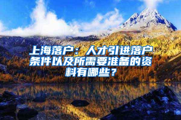 上海落户：人才引进落户条件以及所需要准备的资料有哪些？