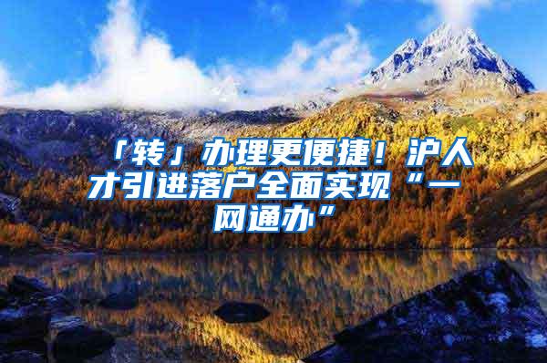 「转」办理更便捷！沪人才引进落户全面实现“一网通办”