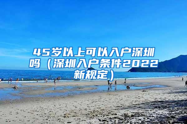 45岁以上可以入户深圳吗（深圳入户条件2022新规定）