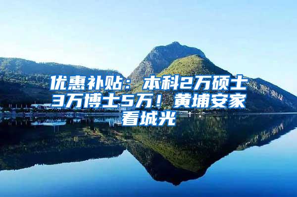 优惠补贴：本科2万硕士3万博士5万！黄埔安家看城光