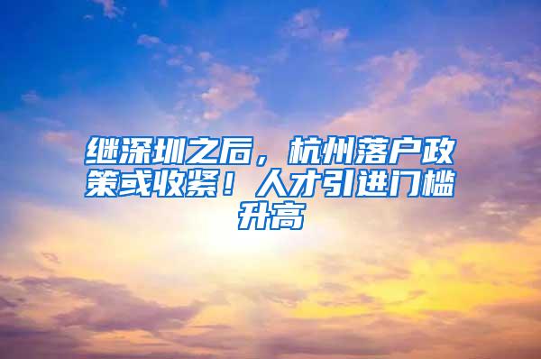 继深圳之后，杭州落户政策或收紧！人才引进门槛升高