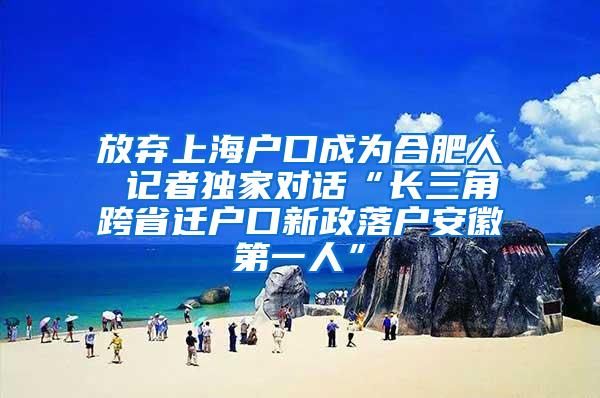 放弃上海户口成为合肥人 记者独家对话“长三角跨省迁户口新政落户安徽第一人”