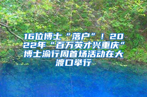 16位博士“落户”！2022年“百万英才兴重庆”博士渝行周首场活动在大渡口举行