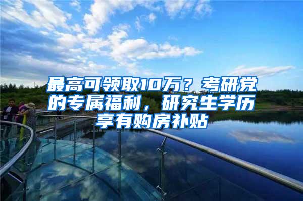 最高可领取10万？考研党的专属福利，研究生学历享有购房补贴