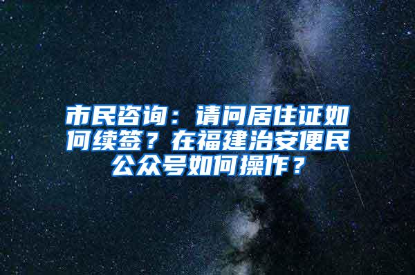 市民咨询：请问居住证如何续签？在福建治安便民公众号如何操作？