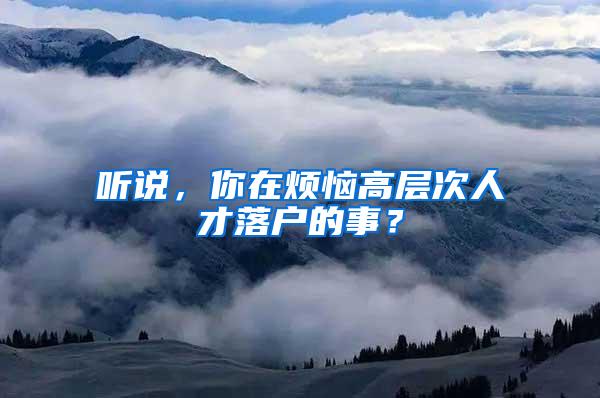 听说，你在烦恼高层次人才落户的事？