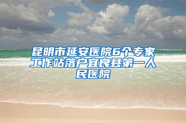 昆明市延安医院6个专家工作站落户宜良县第一人民医院