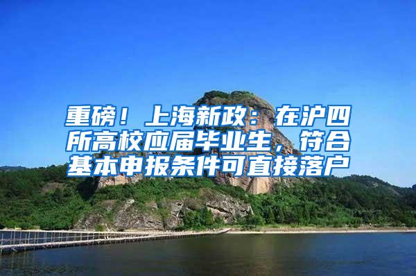 重磅！上海新政：在沪四所高校应届毕业生，符合基本申报条件可直接落户