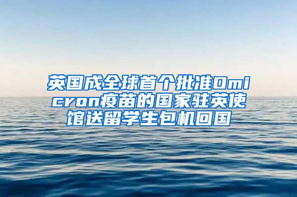 英国成全球首个批准Omicron疫苗的国家驻英使馆送留学生包机回国