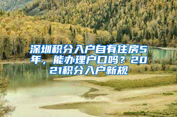 深圳积分入户自有住房5年，能办理户口吗？2021积分入户新规