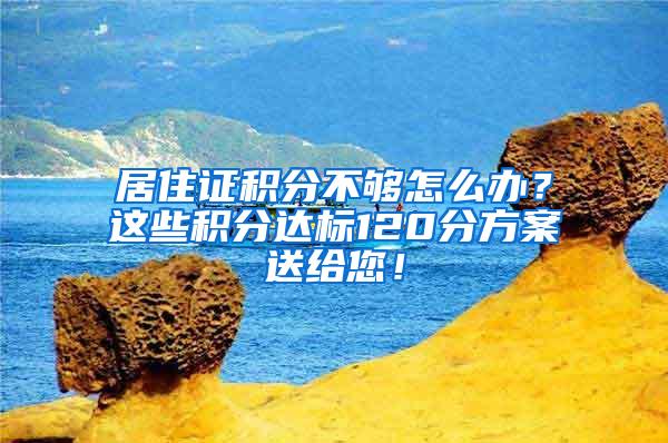 居住证积分不够怎么办？这些积分达标120分方案送给您！