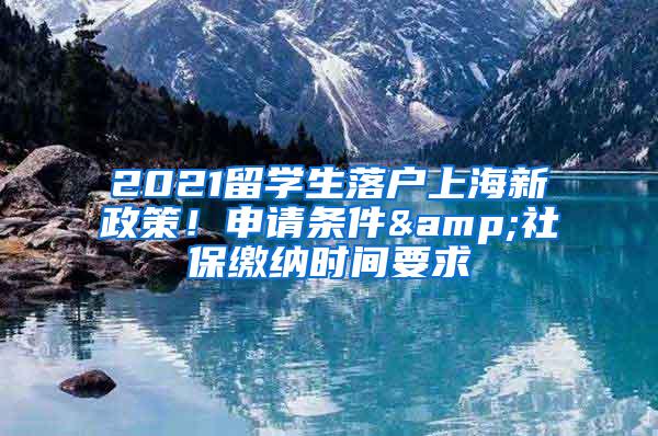 2021留学生落户上海新政策！申请条件&社保缴纳时间要求